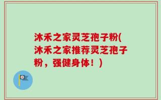 沐禾之家灵芝孢子粉(沐禾之家推荐灵芝孢子粉，强健身体！)