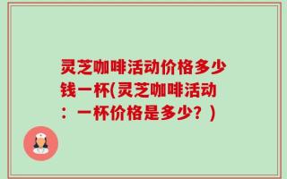 灵芝咖啡活动价格多少钱一杯(灵芝咖啡活动：一杯价格是多少？)
