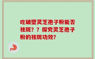 吃破壁灵芝孢子粉能否祛斑？？探究灵芝孢子粉的祛斑功效？