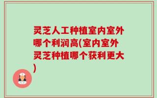 灵芝人工种植室内室外哪个利润高(室内室外灵芝种植哪个获利更大)
