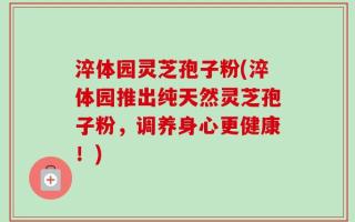 淬体园灵芝孢子粉(淬体园推出纯天然灵芝孢子粉，调养身心更健康！)