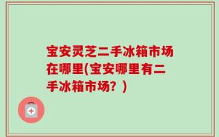 宝安灵芝二手冰箱市场在哪里(宝安哪里有二手冰箱市场？)