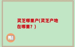 灵芝哪里产(灵芝产地在哪里？)