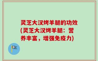 灵芝大汉烤羊腿的功效(灵芝大汉烤羊腿：营养丰富，增强免疫力)