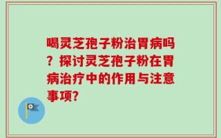 喝灵芝孢子粉治胃病吗？探讨灵芝孢子粉在胃病治疗中的作用与注意事项？