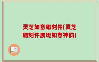 灵芝如意雕刻件(灵芝雕刻件展现如意神韵)
