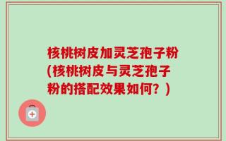 核桃树皮加灵芝孢子粉(核桃树皮与灵芝孢子粉的搭配效果如何？)