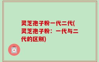 灵芝孢子粉一代二代(灵芝孢子粉：一代与二代的区别)