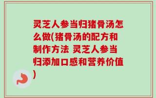 灵芝人参当归猪骨汤怎么做(猪骨汤的配方和制作方法 灵芝人参当归添加口感和营养价值)