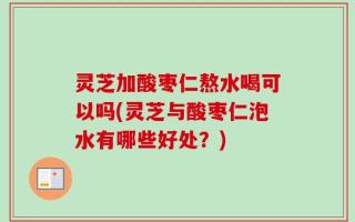 灵芝加酸枣仁熬水喝可以吗(灵芝与酸枣仁泡水有哪些好处？)