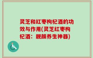 灵芝和红枣枸杞酒的功效与作用(灵芝红枣枸杞酒：靓颜养生神器)