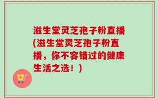 滋生堂灵芝孢子粉直播(滋生堂灵芝孢子粉直播，你不容错过的健康生活之选！)