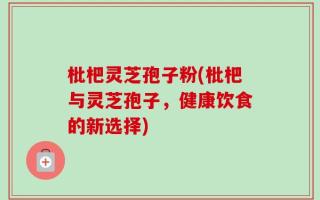 枇杷灵芝孢子粉(枇杷与灵芝孢子，健康饮食的新选择)