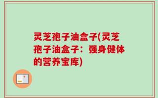 灵芝孢子油盒子(灵芝孢子油盒子：强身健体的营养宝库)