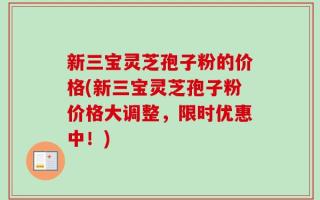 新三宝灵芝孢子粉的价格(新三宝灵芝孢子粉价格大调整，限时优惠中！)