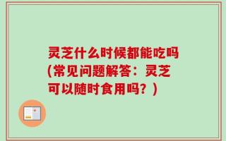 灵芝什么时候都能吃吗(常见问题解答：灵芝可以随时食用吗？)