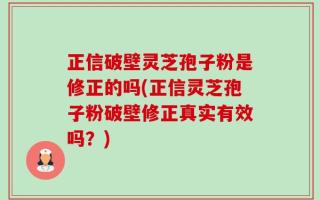 正信破壁灵芝孢子粉是修正的吗(正信灵芝孢子粉破壁修正真实有效吗？)