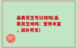 桑黄灵芝可以炖鸡(桑黄灵芝炖鸡：营养丰富，滋补养生)