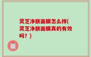 灵芝净肤面膜怎么样(灵芝净肤面膜真的有效吗？)