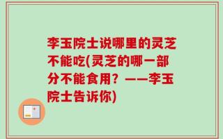 李玉院士说哪里的灵芝不能吃(灵芝的哪一部分不能食用？——李玉院士告诉你)