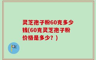 灵芝孢子粉60克多少钱(60克灵芝孢子粉价格是多少？)