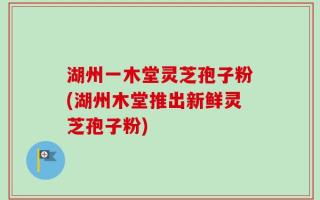 湖州一木堂灵芝孢子粉(湖州木堂推出新鲜灵芝孢子粉)