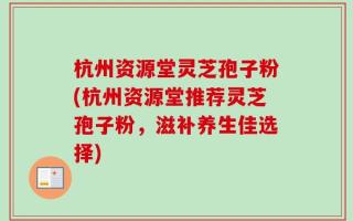 杭州资源堂灵芝孢子粉(杭州资源堂推荐灵芝孢子粉，滋补养生佳选择)
