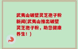 武夷山破壁灵芝孢子粉新闻(武夷山推出破壁灵芝孢子粉，助您健康养生！)