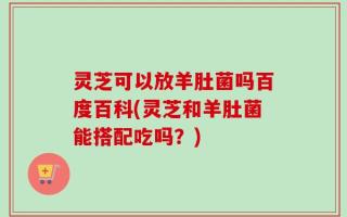 灵芝可以放羊肚菌吗百度百科(灵芝和羊肚菌能搭配吃吗？)