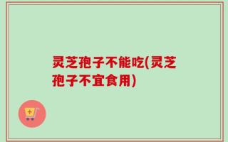 灵芝孢子不能吃(灵芝孢子不宜食用)