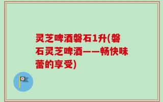灵芝啤酒磐石1升(磐石灵芝啤酒——畅快味蕾的享受)