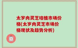 太岁肉灵芝培植市场价格(太岁肉灵芝市场价格现状及趋势分析)