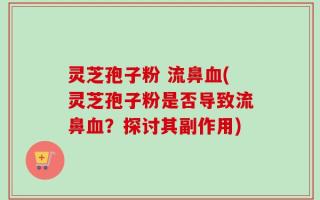 灵芝孢子粉 流鼻血(灵芝孢子粉是否导致流鼻血？探讨其副作用)