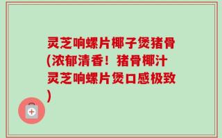 灵芝响螺片椰子煲猪骨(浓郁清香！猪骨椰汁灵芝响螺片煲口感极致)