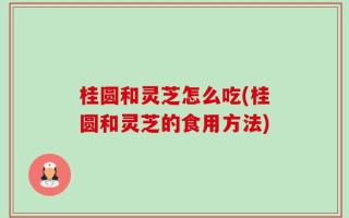 桂圆和灵芝怎么吃(桂圆和灵芝的食用方法)