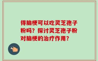 得脑梗可以吃灵芝孢子粉吗？探讨灵芝孢子粉对脑梗的治疗作用？