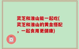 灵芝和淮山能一起吃(灵芝和淮山的黄金搭配，一起食用更健康)