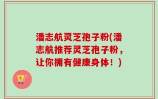 潘志航灵芝孢子粉(潘志航推荐灵芝孢子粉，让你拥有健康身体！)
