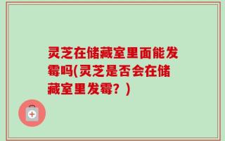 灵芝在储藏室里面能发霉吗(灵芝是否会在储藏室里发霉？)