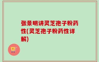 张景明讲灵芝孢子粉药性(灵芝孢子粉药性详解)
