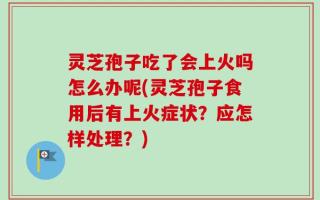 灵芝孢子吃了会上火吗怎么办呢(灵芝孢子食用后有上火症状？应怎样处理？)