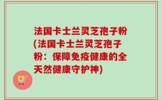法国卡士兰灵芝孢子粉(法国卡士兰灵芝孢子粉：保障免疫健康的全天然健康守护神)