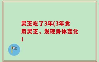 灵芝吃了3年(3年食用灵芝，发现身体变化！