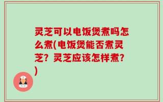 灵芝可以电饭煲煮吗怎么煮(电饭煲能否煮灵芝？灵芝应该怎样煮？)