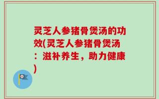 灵芝人参猪骨煲汤的功效(灵芝人参猪骨煲汤：滋补养生，助力健康)