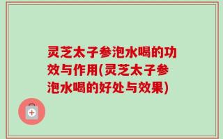 灵芝太子参泡水喝的功效与作用(灵芝太子参泡水喝的好处与效果)