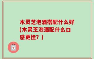 木灵芝泡酒搭配什么好(木灵芝泡酒配什么口感更佳？)