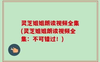 灵芝姐姐朗读视频全集(灵芝姐姐朗读视频全集：不可错过！)