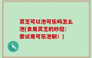 灵芝可以泡可乐吗怎么泡(食用灵芝的妙招：尝试用可乐泡制！)