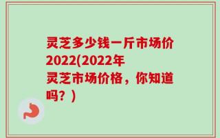 灵芝多少钱一斤市场价2022(2022年灵芝市场价格，你知道吗？)